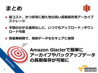 まとめ
     低コスト、かつ非常に耐久性の高い長期保存用アーカイブ
     ストレージ

     手間のかかる運用なしに、いつでもアップロード /ダウン
     ロード可能

     容量無制限で、格納データもセキュアに保管


           Amazon Glacierで簡単に
           アーカイブやバックアップデータ
           の長期保存が可能に
16
 