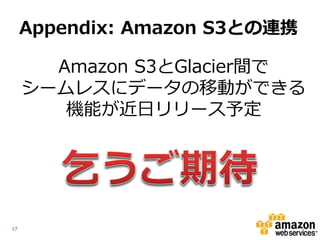 Appendix: Amazon S3との連携

       Amazon S3とGlacier間で
     シームレスにデータの移動ができる
        機能が近日リリース予定




17
 