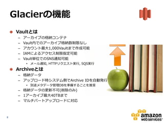 Glacierの機能
     Vaultとは
     –   アーカイブの格納コンテナ
     –   Vault内でのアーカイブ格納数制限なし
     –   アカウント最大1,000Vaultまで作成可能
     –   IAMによるアクセス制限指定可能
     –   Vault単位でのSNS通知可能
          • メール通知, HTTPリクエスト実行, SQS実行
     Archiveとは
     – 格納データ
     – アップロード時システム側でArchive IDを自動発行
          • 別途メタデータ管理DBを準備することを推奨
     – 格納データの更新不可(削除のみ)
     – 1アーカイブ最大40TBまで
     – マルチパートアップロードに対応



8
 