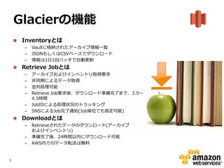 Glacierの機能
     Inventoryとは
     –   Vaultに格納されたアーカイブ情報一覧
     –   JSONもしくはCSVベースでダウンロード
     –   情報は1日1回バッチで自動更新
     Retrieve Jobとは
     –   アーカイブおよびインベントリ取得要求
     –   非同期によるデータ取得
     –   並列処理可能
     –   Retrieve Job要求後、ダウンロード準備完了まで、3.5～
         4.5時間
     –   JobIDによる処理状況のトラッキング
     –   SNSによるJob完了通知(Job単位でも指定可能)
     Downloadとは
     –   Retrieveされたデータのダウンロード(アーカイブ
         およびインベントリ)
     –   準備完了後、24時間以内にダウンロード可能
     –   AWS内でのデータ転送は無料


9
 