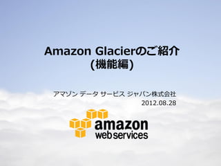 Amazon Glacierのご紹介
          (機能編)

     アマゾン データ サービス ジャパン株式会社
                     2012.08.28




1
 