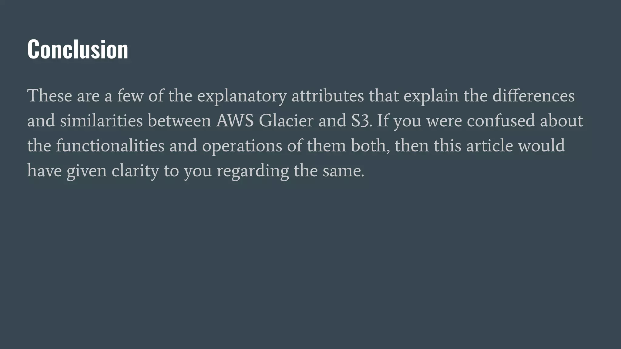 Conclusion
These are a few of the explanatory attributes that explain the diﬀerences
and similarities between AWS Glacier and S3. If you were confused about
the functionalities and operations of them both, then this article would
have given clarity to you regarding the same.
 