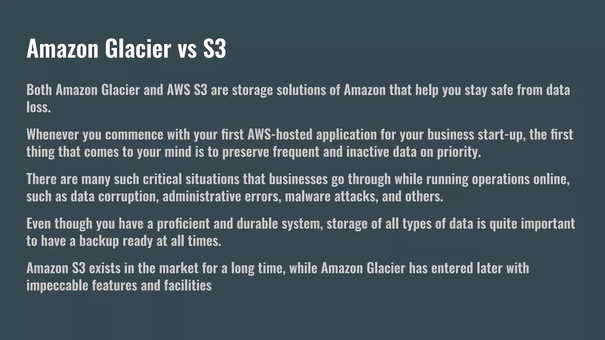 Amazon Glacier vs S3
Both Amazon Glacier and AWS S3 are storage solutions of Amazon that help you stay safe from data
loss.
Whenever you commence with your ﬁrst AWS-hosted application for your business start-up, the ﬁrst
thing that comes to your mind is to preserve frequent and inactive data on priority.
There are many such critical situations that businesses go through while running operations online,
such as data corruption, administrative errors, malware attacks, and others.
Even though you have a proﬁcient and durable system, storage of all types of data is quite important
to have a backup ready at all times.
Amazon S3 exists in the market for a long time, while Amazon Glacier has entered later with
impeccable features and facilities
 