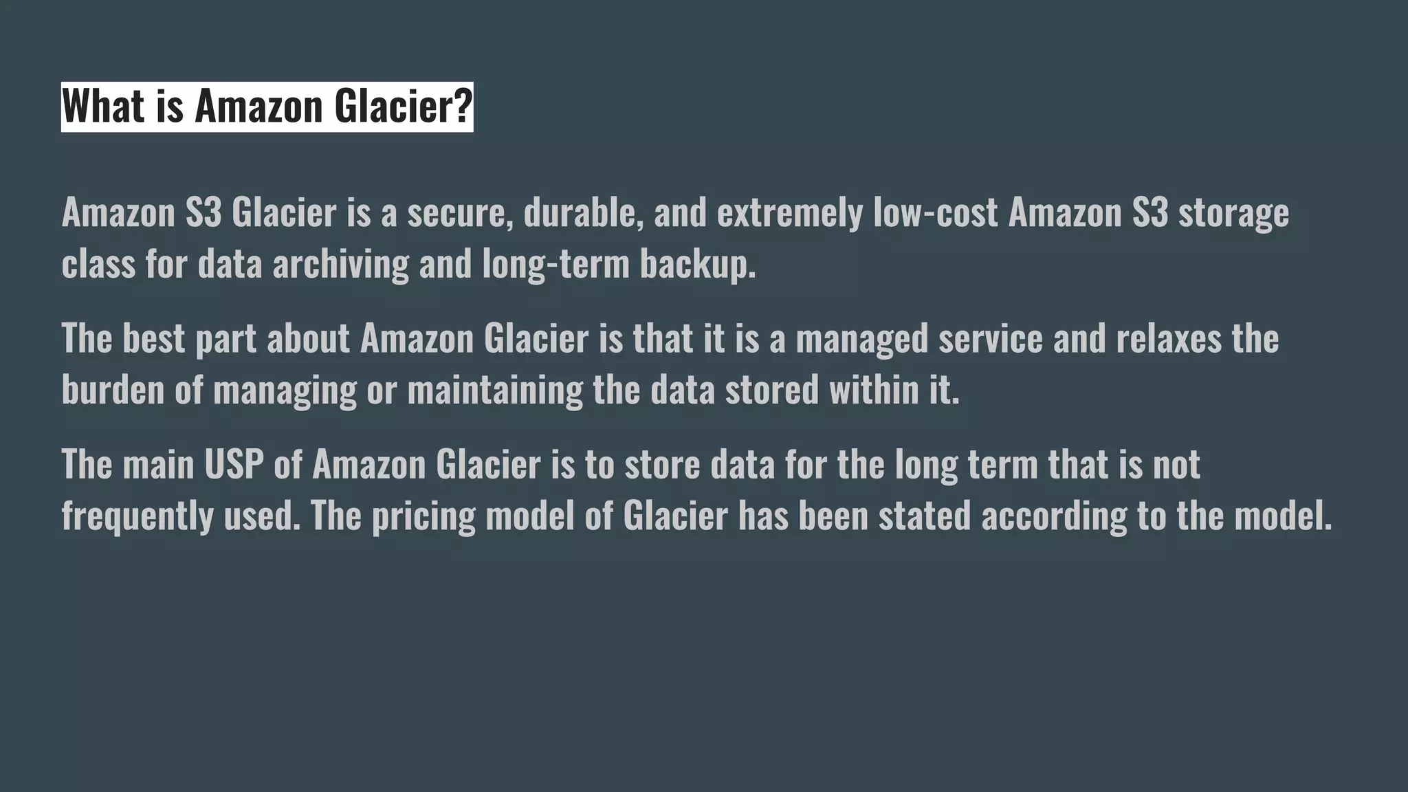 What is Amazon Glacier?
Amazon S3 Glacier is a secure, durable, and extremely low-cost Amazon S3 storage
class for data archiving and long-term backup.
The best part about Amazon Glacier is that it is a managed service and relaxes the
burden of managing or maintaining the data stored within it.
The main USP of Amazon Glacier is to store data for the long term that is not
frequently used. The pricing model of Glacier has been stated according to the model.
 