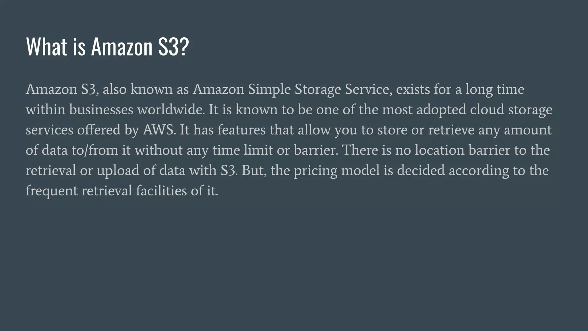 What is Amazon S3?
Amazon S3, also known as Amazon Simple Storage Service, exists for a long time
within businesses worldwide. It is known to be one of the most adopted cloud storage
services oﬀered by AWS. It has features that allow you to store or retrieve any amount
of data to/from it without any time limit or barrier. There is no location barrier to the
retrieval or upload of data with S3. But, the pricing model is decided according to the
frequent retrieval facilities of it.
 