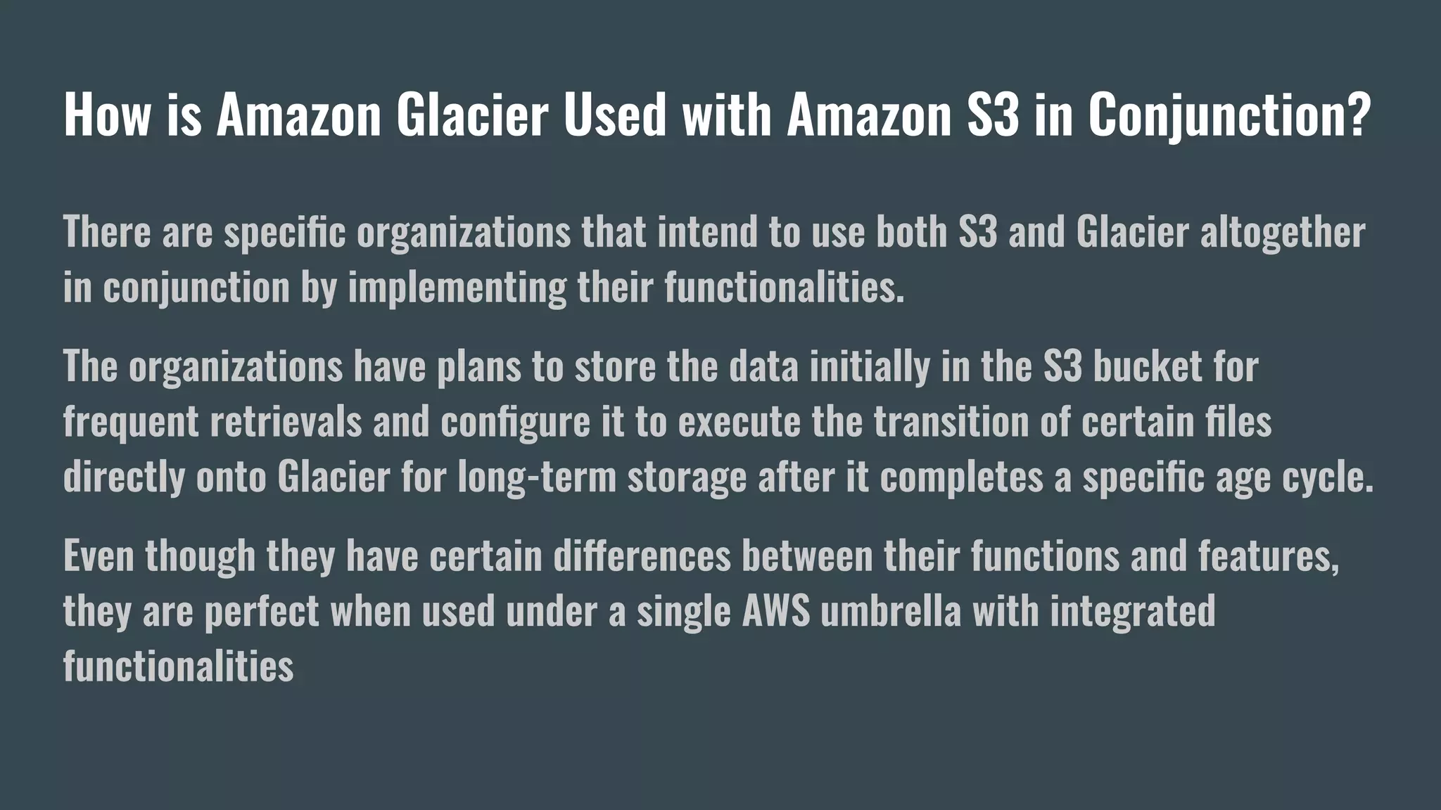 How is Amazon Glacier Used with Amazon S3 in Conjunction?
There are speciﬁc organizations that intend to use both S3 and Glacier altogether
in conjunction by implementing their functionalities.
The organizations have plans to store the data initially in the S3 bucket for
frequent retrievals and conﬁgure it to execute the transition of certain ﬁles
directly onto Glacier for long-term storage after it completes a speciﬁc age cycle.
Even though they have certain differences between their functions and features,
they are perfect when used under a single AWS umbrella with integrated
functionalities
 