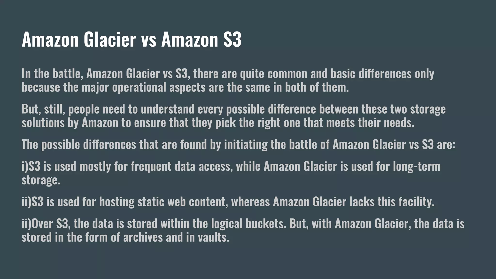 Amazon Glacier vs Amazon S3
In the battle, Amazon Glacier vs S3, there are quite common and basic differences only
because the major operational aspects are the same in both of them.
But, still, people need to understand every possible difference between these two storage
solutions by Amazon to ensure that they pick the right one that meets their needs.
The possible differences that are found by initiating the battle of Amazon Glacier vs S3 are:
i)S3 is used mostly for frequent data access, while Amazon Glacier is used for long-term
storage.
ii)S3 is used for hosting static web content, whereas Amazon Glacier lacks this facility.
ii)Over S3, the data is stored within the logical buckets. But, with Amazon Glacier, the data is
stored in the form of archives and in vaults.
 