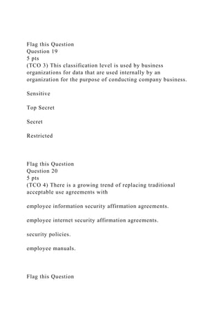 Flag this Question
Question 19
5 pts
(TCO 3) This classification level is used by business
organizations for data that are used internally by an
organization for the purpose of conducting company business.
Sensitive
Top Secret
Secret
Restricted
Flag this Question
Question 20
5 pts
(TCO 4) There is a growing trend of replacing traditional
acceptable use agreements with
employee information security affirmation agreements.
employee internet security affirmation agreements.
security policies.
employee manuals.
Flag this Question
 
