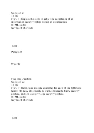 Question 21
40 pts
(TCO 1) Explain the steps to achieving acceptance of an
information security policy within an organization
HTML Editor
Keyboard Shortcuts
12pt
Paragraph
0 words
Flag this Question
Question 22
40 pts
(TCO 7) Define and provide examples for each of the following
terms: (1) deny all security posture, (2) need to know security
posture, and (3) least privilege security posture.
HTML Editor
Keyboard Shortcuts
12pt
 