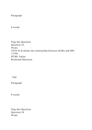 Paragraph
0 words
Flag this Question
Question 23
40 pts
(TCO 9) Evaluate the relationship between GLBA and ISO
17799.
HTML Editor
Keyboard Shortcuts
12pt
Paragraph
0 words
Flag this Question
Question 24
40 pts
 