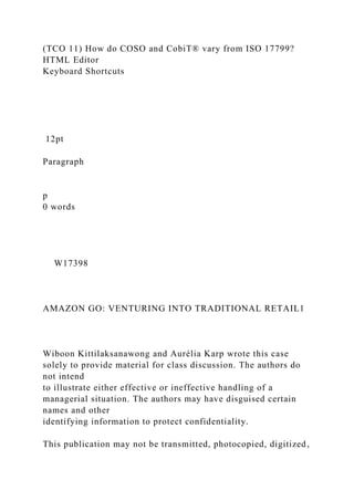 (TCO 11) How do COSO and CobiT® vary from ISO 17799?
HTML Editor
Keyboard Shortcuts
12pt
Paragraph
p
0 words
W17398
AMAZON GO: VENTURING INTO TRADITIONAL RETAIL1
Wiboon Kittilaksanawong and Aurélia Karp wrote this case
solely to provide material for class discussion. The authors do
not intend
to illustrate either effective or ineffective handling of a
managerial situation. The authors may have disguised certain
names and other
identifying information to protect confidentiality.
This publication may not be transmitted, photocopied, digitized,
 