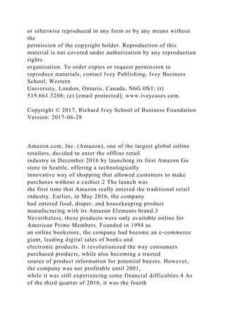 or otherwise reproduced in any form or by any means without
the
permission of the copyright holder. Reproduction of this
material is not covered under authorization by any reproduction
rights
organization. To order copies or request permission to
reproduce materials, contact Ivey Publishing, Ivey Business
School, Western
University, London, Ontario, Canada, N6G 0N1; (t)
519.661.3208; (e) [email protected]; www.iveycases.com.
Copyright © 2017, Richard Ivey School of Business Foundation
Version: 2017-06-28
Amazon.com, Inc. (Amazon), one of the largest global online
retailers, decided to enter the offline retail
industry in December 2016 by launching its first Amazon Go
store in Seattle, offering a technologically
innovative way of shopping that allowed customers to make
purchases without a cashier.2 The launch was
the first time that Amazon really entered the traditional retail
industry. Earlier, in May 2016, the company
had entered food, diaper, and housekeeping product
manufacturing with its Amazon Elements brand.3
Nevertheless, these products were only available online for
American Prime Members. Founded in 1994 as
an online bookstore, the company had become an e-commerce
giant, leading digital sales of books and
electronic products. It revolutionized the way consumers
purchased products, while also becoming a trusted
source of product information for potential buyers. However,
the company was not profitable until 2001,
while it was still experiencing some financial difficulties.4 As
of the third quarter of 2016, it was the fourth
 