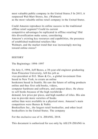 most valuable public company in the United States.5 In 2015, it
surpassed Wal-Mart Stores, Inc. (Walmart)
as the most valuable online retail company in the United States.
Could Amazon reproduce its online success in the traditional
offline retail segment? Could its current
competitive advantages be replicated in offline retailing? Did
this diversification make sense, considering
Amazon’s existing key resources and capabilities, the presence
of established traditional retailers like
Walmart, and the market trend that was increasingly moving
toward online stores?
HISTORY
The Beginnings: 1994–1997
On July 5, 1994, Jeff Bezos, a 30-year-old engineer graduating
from Princeton University, left his job as
vice-president at D.E. Shaw & Co., a global investment firm
based in New York, to create an online
bookstore based in Seattle. He saw the future of selling products
online and thus first sold books, videos,
computer hardware and software, and compact discs. He chose
to sell books because of the high worldwide
demand, low price per piece, and high number of titles. His aim
was to provide more varieties of books
online than were available in a physical store. Amazon’s main
competitors were Barnes & Noble
Booksellers Inc., the largest retail bookseller, and other local
booksellers in the United States. The company
For the exclusive use of A. ZHANG, 2018.
This document is authorized for use only by AILUN ZHANG in
 