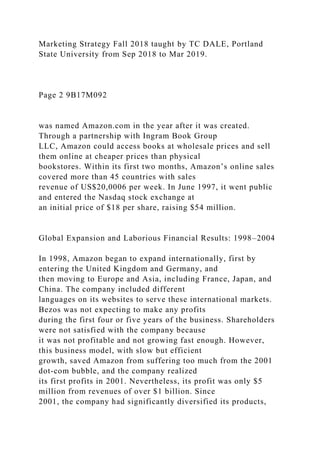 Marketing Strategy Fall 2018 taught by TC DALE, Portland
State University from Sep 2018 to Mar 2019.
Page 2 9B17M092
was named Amazon.com in the year after it was created.
Through a partnership with Ingram Book Group
LLC, Amazon could access books at wholesale prices and sell
them online at cheaper prices than physical
bookstores. Within its first two months, Amazon’s online sales
covered more than 45 countries with sales
revenue of US$20,0006 per week. In June 1997, it went public
and entered the Nasdaq stock exchange at
an initial price of $18 per share, raising $54 million.
Global Expansion and Laborious Financial Results: 1998–2004
In 1998, Amazon began to expand internationally, first by
entering the United Kingdom and Germany, and
then moving to Europe and Asia, including France, Japan, and
China. The company included different
languages on its websites to serve these international markets.
Bezos was not expecting to make any profits
during the first four or five years of the business. Shareholders
were not satisfied with the company because
it was not profitable and not growing fast enough. However,
this business model, with slow but efficient
growth, saved Amazon from suffering too much from the 2001
dot-com bubble, and the company realized
its first profits in 2001. Nevertheless, its profit was only $5
million from revenues of over $1 billion. Since
2001, the company had significantly diversified its products,
 