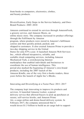 from books to computers, electronics, clothes,
and beauty products.
Diversification, Early Steps in the Service Industry, and Own-
Brand Products: 2005–2010
Amazon continued to extend its services through AmazonFresh,
a grocery service, and Amazon Music, an
online music store. The company increased its product offerings
through the Fulfilment by Amazon
program, where products were stored in Amazon’s fulfilment
centres and then quickly picked, packed, and
shipped to customers. It also created Amazon Prime to provide a
two-day shipping service in the United
States for only $79 a year. It launched Amazon Web Services
Inc., which offered inexpensive, reliable, and
scalable cloud computing services, including Amazon
Mechanical Turk, a crowdsourcing Internet
marketplace that enabled individuals and businesses to
coordinate the use of human intelligence. This
period also marked the beginning of Amazon’s own-brand
products, including the 2007 launch of the
Amazon Kindle, one of the very first e-books readers, three
years before the launch of Apple Inc’s iBooks.
Innovating and Diversifying at a Faster Pace: 2011–2017
The company kept innovating to improve its products and
services. It launched Amazon Locker, a parcel
delivery service that allowed buyers to pick up purchases at
secure, self-service kiosks, and Amazon Prime
Air, a cargo airline and drone-based delivery system. In
February 2017, the company announced that it
would invest $1.5 billion to build an air cargo hub to support
 