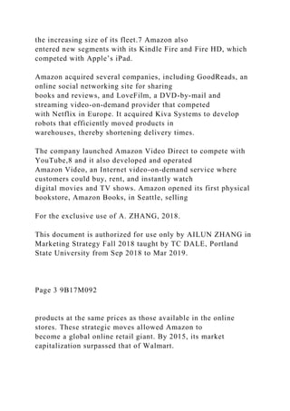 the increasing size of its fleet.7 Amazon also
entered new segments with its Kindle Fire and Fire HD, which
competed with Apple’s iPad.
Amazon acquired several companies, including GoodReads, an
online social networking site for sharing
books and reviews, and LoveFilm, a DVD-by-mail and
streaming video-on-demand provider that competed
with Netflix in Europe. It acquired Kiva Systems to develop
robots that efficiently moved products in
warehouses, thereby shortening delivery times.
The company launched Amazon Video Direct to compete with
YouTube,8 and it also developed and operated
Amazon Video, an Internet video-on-demand service where
customers could buy, rent, and instantly watch
digital movies and TV shows. Amazon opened its first physical
bookstore, Amazon Books, in Seattle, selling
For the exclusive use of A. ZHANG, 2018.
This document is authorized for use only by AILUN ZHANG in
Marketing Strategy Fall 2018 taught by TC DALE, Portland
State University from Sep 2018 to Mar 2019.
Page 3 9B17M092
products at the same prices as those available in the online
stores. These strategic moves allowed Amazon to
become a global online retail giant. By 2015, its market
capitalization surpassed that of Walmart.
 