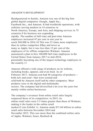 AMAZON’S DEVELOPMENT
Headquartered in Seattle, Amazon was one of the big four
global digital companies: Google, Apple Inc.,
Facebook Inc., and Amazon. It had worldwide operations, with
websites serving markets in 14 countries in
North America, Europe, and Asia, and shipping services in 75
countries.9 Its business was expanding
rapidly. The number of full-time and part-time Amazon
employees increased 47 per cent in one year to
reach 268,900 in 2016.10 This was 23 times more employees
than its online competitor EBay and twice as
many as Apple, but it was less than 12 per cent of the
employees of its offline competitor Walmart. Amazon
announced a plan to hire 100,000 full-time employees in the
United States from January 2017 to mid-2018,
potentially becoming one of the largest technology employers in
the country.11
Amazon offered a wide range of products on its website,
including books, apparel, and even food. As of
February 2017, Amazon.com had 48 categories of products—
both new and used—that were created and
sold both by Amazon itself and by other companies. Most
products were in the digital and multimedia
sectors. The company had diversified a lot over the years but
mainly within online businesses.
The company’s revenues from online retail sales largely
surpassed those of its competitors: in 2015, its
online retail sales were 5.5 times greater than those of Walmart,
making it the leader in the online retail
market12 (see Exhibit 1). Amazon made $71.84 billion in online
retail sales between November 2014 and
November 2015. This was more than the combined online sales
of Apple, Walmart, Sears, Roebuck &
 