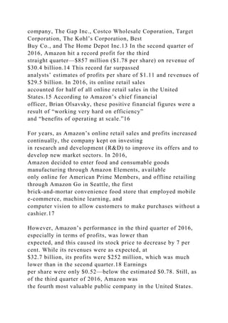 company, The Gap Inc., Costco Wholesale Coporation, Target
Corporation, The Kohl’s Corporation, Best
Buy Co., and The Home Depot Inc.13 In the second quarter of
2016, Amazon hit a record profit for the third
straight quarter—$857 million ($1.78 per share) on revenue of
$30.4 billion.14 This record far surpassed
analysts’ estimates of profits per share of $1.11 and revenues of
$29.5 billion. In 2016, its online retail sales
accounted for half of all online retail sales in the United
States.15 According to Amazon’s chief financial
officer, Brian Olsavsky, these positive financial figures were a
result of “working very hard on efficiency”
and “benefits of operating at scale.”16
For years, as Amazon’s online retail sales and profits increased
continually, the company kept on investing
in research and development (R&D) to improve its offers and to
develop new market sectors. In 2016,
Amazon decided to enter food and consumable goods
manufacturing through Amazon Elements, available
only online for American Prime Members, and offline retailing
through Amazon Go in Seattle, the first
brick-and-mortar convenience food store that employed mobile
e-commerce, machine learning, and
computer vision to allow customers to make purchases without a
cashier.17
However, Amazon’s performance in the third quarter of 2016,
especially in terms of profits, was lower than
expected, and this caused its stock price to decrease by 7 per
cent. While its revenues were as expected, at
$32.7 billion, its profits were $252 million, which was much
lower than in the second quarter.18 Earnings
per share were only $0.52—below the estimated $0.78. Still, as
of the third quarter of 2016, Amazon was
the fourth most valuable public company in the United States.
 