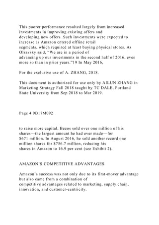 This poorer performance resulted largely from increased
investments in improving existing offers and
developing new offers. Such investments were expected to
increase as Amazon entered offline retail
segments, which required at least buying physical stores. As
Olsavsky said, “We are in a period of
advancing up our investments in the second half of 2016, even
more so than in prior years.”19 In May 2016,
For the exclusive use of A. ZHANG, 2018.
This document is authorized for use only by AILUN ZHANG in
Marketing Strategy Fall 2018 taught by TC DALE, Portland
State University from Sep 2018 to Mar 2019.
Page 4 9B17M092
to raise more capital, Bezos sold over one million of his
shares—the largest amount he had ever made—for
$671 million. In August 2016, he sold another record one
million shares for $756.7 million, reducing his
shares in Amazon to 16.9 per cent (see Exhibit 2).
AMAZON’S COMPETITIVE ADVANTAGES
Amazon’s success was not only due to its first-mover advantage
but also came from a combination of
competitive advantages related to marketing, supply chain,
innovation, and customer-centricity.
 