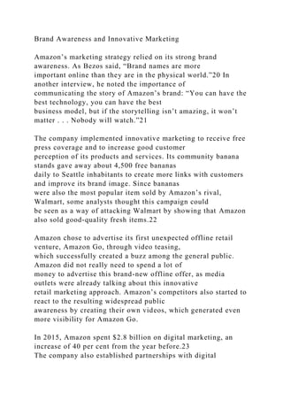 Brand Awareness and Innovative Marketing
Amazon’s marketing strategy relied on its strong brand
awareness. As Bezos said, “Brand names are more
important online than they are in the physical world.”20 In
another interview, he noted the importance of
communicating the story of Amazon’s brand: “You can have the
best technology, you can have the best
business model, but if the storytelling isn’t amazing, it won’t
matter . . . Nobody will watch.”21
The company implemented innovative marketing to receive free
press coverage and to increase good customer
perception of its products and services. Its community banana
stands gave away about 4,500 free bananas
daily to Seattle inhabitants to create more links with customers
and improve its brand image. Since bananas
were also the most popular item sold by Amazon’s rival,
Walmart, some analysts thought this campaign could
be seen as a way of attacking Walmart by showing that Amazon
also sold good-quality fresh items.22
Amazon chose to advertise its first unexpected offline retail
venture, Amazon Go, through video teasing,
which successfully created a buzz among the general public.
Amazon did not really need to spend a lot of
money to advertise this brand-new offline offer, as media
outlets were already talking about this innovative
retail marketing approach. Amazon’s competitors also started to
react to the resulting widespread public
awareness by creating their own videos, which generated even
more visibility for Amazon Go.
In 2015, Amazon spent $2.8 billion on digital marketing, an
increase of 40 per cent from the year before.23
The company also established partnerships with digital
 