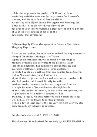 celebrities to promote its products.24 However, these
marketing activities were not the only reason for Amazon’s
success, and Amazon focused less on offline
advertising than digital brands like Apple and Samsung. As
Bezos said, “In the old world, you devoted 30
per cent of your time to building a great service and 70 per cent
of your time to shouting about it. In the
new world, that inverts.”25
Efficient Supply Chain Management to Create a Convenient
Shopping Experience
As an online retailer, Amazon revolutionized the way customers
shopped for products through its efficient
supply chain management, which made a wider range of
products available and delivered those products faster
than its competitors. The company’s global presence and
available worldwide shipments allowed customers
to easily buy almost anything from any country from Amazon.
Unlike Walmart, Amazon did not need a
physical shop; it just needed a warehouse to store products. It
also had products delivered directly from the
producer to the customer. Its fast delivery came from the
strategic location of its warehouses, the high levels
of available product inventory, its fast order management, and
its partnerships with delivery companies. For
example, in Japan, Amazon partnered with Yamato Holdings
Co., Ltd., allowing buyers to receive products
within a day of their orders.26 This very efficient delivery also
came from its investments in robotics.
For the exclusive use of A. ZHANG, 2018.
This document is authorized for use only by AILUN ZHANG in
 