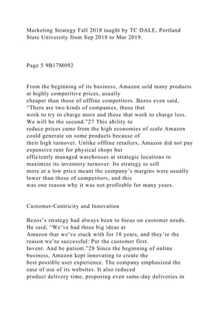 Marketing Strategy Fall 2018 taught by TC DALE, Portland
State University from Sep 2018 to Mar 2019.
Page 5 9B17M092
From the beginning of its business, Amazon sold many products
at highly competitive prices, usually
cheaper than those of offline competitors. Bezos even said,
“There are two kinds of companies, those that
work to try to charge more and those that work to charge less.
We will be the second.”27 This ability to
reduce prices came from the high economies of scale Amazon
could generate on some products because of
their high turnover. Unlike offline retailers, Amazon did not pay
expensive rent for physical shops but
efficiently managed warehouses at strategic locations to
maximize its inventory turnover. Its strategy to sell
more at a low price meant the company’s margins were usually
lower than those of competitors, and this
was one reason why it was not profitable for many years.
Customer-Centricity and Innovation
Bezos’s strategy had always been to focus on customer needs.
He said, “We’ve had three big ideas at
Amazon that we’ve stuck with for 18 years, and they’re the
reason we’re successful: Put the customer first.
Invent. And be patient.”28 Since the beginning of online
business, Amazon kept innovating to create the
best possible user experience. The company emphasized the
ease of use of its websites. It also reduced
product delivery time, proposing even same-day deliveries in
 