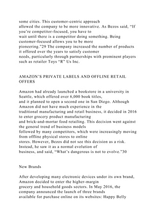 some cities. This customer-centric approach
allowed the company to be more innovative. As Bezos said, “If
you’re competitor-focused, you have to
wait until there is a competitor doing something. Being
customer-focused allows you to be more
pioneering.”29 The company increased the number of products
it offered over the years to satisfy customer
needs, particularly through partnerships with prominent players
such as retailer Toys “R” Us Inc.
AMAZON’S PRIVATE LABELS AND OFFLINE RETAIL
OFFERS
Amazon had already launched a bookstore in a university in
Seattle, which offered over 6,000 book titles,
and it planned to open a second one in San Diego. Although
Amazon did not have much experience in the
traditional manufacturing and retail business, it decided in 2016
to enter grocery product manufacturing
and brick-and-mortar food retailing. This decision went against
the general trend of business models
followed by many competitors, which were increasingly moving
from offline physical stores to online
stores. However, Bezos did not see this decision as a risk.
Instead, he saw it as a normal evolution of
business, and said, “What’s dangerous is not to evolve.”30
New Brands
After developing many electronic devices under its own brand,
Amazon decided to enter the higher-margin
grocery and household goods sectors. In May 2016, the
company announced the launch of three brands
available for purchase online on its websites: Happy Belly
 