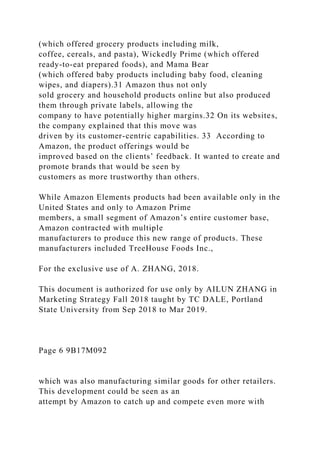 (which offered grocery products including milk,
coffee, cereals, and pasta), Wickedly Prime (which offered
ready-to-eat prepared foods), and Mama Bear
(which offered baby products including baby food, cleaning
wipes, and diapers).31 Amazon thus not only
sold grocery and household products online but also produced
them through private labels, allowing the
company to have potentially higher margins.32 On its websites,
the company explained that this move was
driven by its customer-centric capabilities. 33 According to
Amazon, the product offerings would be
improved based on the clients’ feedback. It wanted to create and
promote brands that would be seen by
customers as more trustworthy than others.
While Amazon Elements products had been available only in the
United States and only to Amazon Prime
members, a small segment of Amazon’s entire customer base,
Amazon contracted with multiple
manufacturers to produce this new range of products. These
manufacturers included TreeHouse Foods Inc.,
For the exclusive use of A. ZHANG, 2018.
This document is authorized for use only by AILUN ZHANG in
Marketing Strategy Fall 2018 taught by TC DALE, Portland
State University from Sep 2018 to Mar 2019.
Page 6 9B17M092
which was also manufacturing similar goods for other retailers.
This development could be seen as an
attempt by Amazon to catch up and compete even more with
 