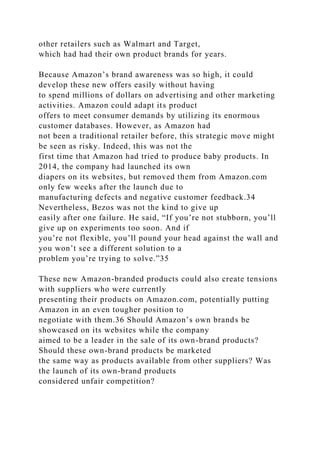 other retailers such as Walmart and Target,
which had had their own product brands for years.
Because Amazon’s brand awareness was so high, it could
develop these new offers easily without having
to spend millions of dollars on advertising and other marketing
activities. Amazon could adapt its product
offers to meet consumer demands by utilizing its enormous
customer databases. However, as Amazon had
not been a traditional retailer before, this strategic move might
be seen as risky. Indeed, this was not the
first time that Amazon had tried to produce baby products. In
2014, the company had launched its own
diapers on its websites, but removed them from Amazon.com
only few weeks after the launch due to
manufacturing defects and negative customer feedback.34
Nevertheless, Bezos was not the kind to give up
easily after one failure. He said, “If you’re not stubborn, you’ll
give up on experiments too soon. And if
you’re not flexible, you’ll pound your head against the wall and
you won’t see a different solution to a
problem you’re trying to solve.”35
These new Amazon-branded products could also create tensions
with suppliers who were currently
presenting their products on Amazon.com, potentially putting
Amazon in an even tougher position to
negotiate with them.36 Should Amazon’s own brands be
showcased on its websites while the company
aimed to be a leader in the sale of its own-brand products?
Should these own-brand products be marketed
the same way as products available from other suppliers? Was
the launch of its own-brand products
considered unfair competition?
 