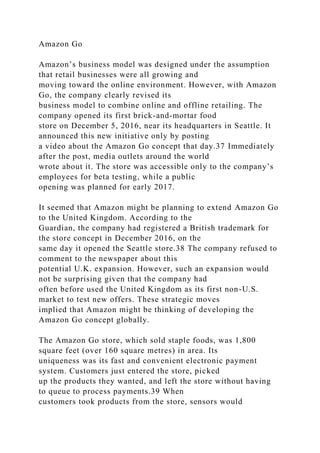 Amazon Go
Amazon’s business model was designed under the assumption
that retail businesses were all growing and
moving toward the online environment. However, with Amazon
Go, the company clearly revised its
business model to combine online and offline retailing. The
company opened its first brick-and-mortar food
store on December 5, 2016, near its headquarters in Seattle. It
announced this new initiative only by posting
a video about the Amazon Go concept that day.37 Immediately
after the post, media outlets around the world
wrote about it. The store was accessible only to the company’s
employees for beta testing, while a public
opening was planned for early 2017.
It seemed that Amazon might be planning to extend Amazon Go
to the United Kingdom. According to the
Guardian, the company had registered a British trademark for
the store concept in December 2016, on the
same day it opened the Seattle store.38 The company refused to
comment to the newspaper about this
potential U.K. expansion. However, such an expansion would
not be surprising given that the company had
often before used the United Kingdom as its first non-U.S.
market to test new offers. These strategic moves
implied that Amazon might be thinking of developing the
Amazon Go concept globally.
The Amazon Go store, which sold staple foods, was 1,800
square feet (over 160 square metres) in area. Its
uniqueness was its fast and convenient electronic payment
system. Customers just entered the store, picked
up the products they wanted, and left the store without having
to queue to process payments.39 When
customers took products from the store, sensors would
 