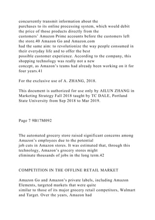 concurrently transmit information about the
purchases to its online processing system, which would debit
the price of those products directly from the
customers’ Amazon Prime accounts before the customers left
the store.40 Amazon Go and Amazon.com
had the same aim: to revolutionize the way people consumed in
their everyday life and to offer the best
possible customer experience. According to the company, this
shopping technology was really not a new
concept, as Amazon’s teams had already been working on it for
four years.41
For the exclusive use of A. ZHANG, 2018.
This document is authorized for use only by AILUN ZHANG in
Marketing Strategy Fall 2018 taught by TC DALE, Portland
State University from Sep 2018 to Mar 2019.
Page 7 9B17M092
The automated grocery store raised significant concerns among
Amazon’s employees due to the potential
job cuts in Amazon stores. It was estimated that, through this
technology, Amazon’s grocery stores might
eliminate thousands of jobs in the long term.42
COMPETITION IN THE OFFLINE RETAIL MARKET
Amazon Go and Amazon’s private labels, including Amazon
Elements, targeted markets that were quite
similar to those of its major grocery retail competitors, Walmart
and Target. Over the years, Amazon had
 