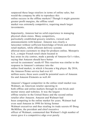 surpassed these large retailers in terms of online sales, but
would the company be able to reproduce this
online success in the offline markets? Though it might generate
greater profit margins, the offline retail
market was extremely competitive, requiring much larger
investments.
Importantly, Amazon had no solid experience in managing
physical chain stores. Many competitors,
particularly established grocery retailers, viewed such
announcements with humour. Amazon was clearly a
latecomer without sufficient knowledge of brick-and-mortar
retail markets, while efficient delivery systems
allowed more customers to shop for products online. Monoprix
S.A., a major French retail chain located in
key areas in city centres, made a parody of Amazon Go’s video,
saying that Amazon should have better
served its customers’ needs.43 This reaction was similar to the
response to Amazon’s entrance into the
online food market, in which it became a big player. By 2016,
the Amazon Prime service had over 63
million users; these users could be potential users of Amazon
Go and Amazon Elements as well.44
Amazon’s biggest competitor in the online retail market was
Walmart, an American retailer operating in
both offline and online markets through its own brick-and-
mortar stores and websites. It was the largest
offline retailer in the United States and the second online
retailer after Amazon. Amazon and Walmart had
been competing in the online market for years. Walmart had
even sued Amazon in 1998 for hiring former
Walmart executives and thus stealing its trade secrets.45 Doug
McMillon, the president and chief executive
officer of Walmart, commented that Walmart’s high number of
stores gave it a competitive edge over purely
 