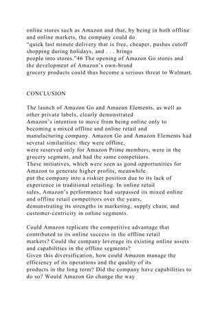 online stores such as Amazon and that, by being in both offline
and online markets, the company could do
“quick last minute delivery that is free, cheaper, pushes cutoff
shopping during holidays, and . . . brings
people into stores.”46 The opening of Amazon Go stores and
the development of Amazon’s own-brand
grocery products could thus become a serious threat to Walmart.
CONCLUSION
The launch of Amazon Go and Amazon Elements, as well as
other private labels, clearly demonstrated
Amazon’s intention to move from being online only to
becoming a mixed offline and online retail and
manufacturing company. Amazon Go and Amazon Elements had
several similarities: they were offline,
were reserved only for Amazon Prime members, were in the
grocery segment, and had the same competitors.
These initiatives, which were seen as good opportunities for
Amazon to generate higher profits, meanwhile
put the company into a riskier position due to its lack of
experience in traditional retailing. In online retail
sales, Amazon’s performance had surpassed its mixed online
and offline retail competitors over the years,
demonstrating its strengths in marketing, supply chain, and
customer-centricity in online segments.
Could Amazon replicate the competitive advantage that
contributed to its online success in the offline retail
markets? Could the company leverage its existing online assets
and capabilities in the offline segments?
Given this diversification, how could Amazon manage the
efficiency of its operations and the quality of its
products in the long term? Did the company have capabilities to
do so? Would Amazon Go change the way
 