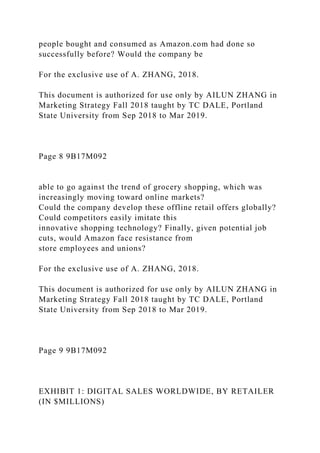 people bought and consumed as Amazon.com had done so
successfully before? Would the company be
For the exclusive use of A. ZHANG, 2018.
This document is authorized for use only by AILUN ZHANG in
Marketing Strategy Fall 2018 taught by TC DALE, Portland
State University from Sep 2018 to Mar 2019.
Page 8 9B17M092
able to go against the trend of grocery shopping, which was
increasingly moving toward online markets?
Could the company develop these offline retail offers globally?
Could competitors easily imitate this
innovative shopping technology? Finally, given potential job
cuts, would Amazon face resistance from
store employees and unions?
For the exclusive use of A. ZHANG, 2018.
This document is authorized for use only by AILUN ZHANG in
Marketing Strategy Fall 2018 taught by TC DALE, Portland
State University from Sep 2018 to Mar 2019.
Page 9 9B17M092
EXHIBIT 1: DIGITAL SALES WORLDWIDE, BY RETAILER
(IN $MILLIONS)
 