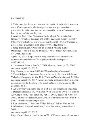 ENDNOTES
1 This case has been written on the basis of published sources
only. Consequently, the interpretation and perspectives
presented in this case are not necessarily those of Amazon.com,
Inc. or any of its employees.
2 Andrew Melville, “Amazon Go Is about Payments, Not
Grocery,” Forbes, January 20, 2017, accessed April 16, 2017,
https://www.forbes.com/sites/groupthink/2017/01/20/amazon-
go-is-about-payments-not-grocery/#41fd22df67e4.
3 Greg Bensinger, “Amazon to Expand Private-Label
Offerings—From Food to Diapers,” Wall Street Journal, May
15, 2016, accessed
April 16, 2017, https://www.wsj.com/articles/amazon-to-
expand-private-label-offeringsfrom-food-to-diapers-
1463346316.
4 “Amazon Posts a Profit,” CNN Money, January 22, 2002,
accessed April 16, 2017,
http://money.cnn.com/2002/01/22/technology/amazon/.
5 Tomi Kilgore, “Amazon Passes Exxon to Become 4th Most
Valuable Company in the U.S.,” MarketWatch, August 2, 2016,
accessed April 16, 2017, www.marketwatch.com/story/amazon-
passes-exxon-to-become-4th-most-valuable-company-in-the-
us-2016-08-01.
6 All currency amounts are in US$ unless otherwise specified.
7 Darrell Etherington, “Amazon Will Build Its Own 1.5 Billion
Air Cargo Hub,” Techcrunch, Feb 1, 2017, accessed April 16,
2017, https://techcrunch.com/2017/02/01/amazon-will-build-its-
own-1-5-billion-air-cargo-hub/.
8 Ron Amadeo, “‘Amazon Video Direct’ Takes Aim at the
Professional Side of YouTube,” Ars Technica, November 5,
2016,
accessed April 16, 2017,
https://arstechnica.com/business/2016/05/amazon-video-direct-
 