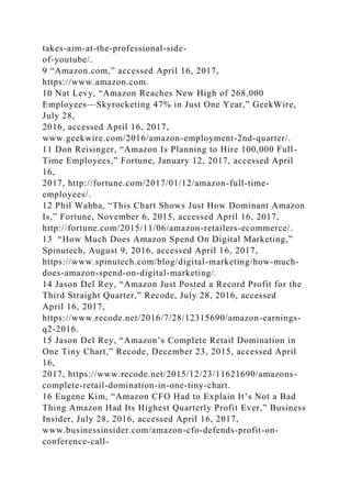 takes-aim-at-the-professional-side-
of-youtube/.
9 “Amazon.com,” accessed April 16, 2017,
https://www.amazon.com.
10 Nat Levy, “Amazon Reaches New High of 268,000
Employees—Skyrocketing 47% in Just One Year,” GeekWire,
July 28,
2016, accessed April 16, 2017,
www.geekwire.com/2016/amazon-employment-2nd-quarter/.
11 Don Reisinger, “Amazon Is Planning to Hire 100,000 Full-
Time Employees,” Fortune, January 12, 2017, accessed April
16,
2017, http://fortune.com/2017/01/12/amazon-full-time-
employees/.
12 Phil Wahba, “This Chart Shows Just How Dominant Amazon
Is,” Fortune, November 6, 2015, accessed April 16, 2017,
http://fortune.com/2015/11/06/amazon-retailers-ecommerce/.
13 “How Much Does Amazon Spend On Digital Marketing,”
Spinutech, August 9, 2016, accessed April 16, 2017,
https://www.spinutech.com/blog/digital-marketing/how-much-
does-amazon-spend-on-digital-marketing/.
14 Jason Del Rey, “Amazon Just Posted a Record Profit for the
Third Straight Quarter,” Recode, July 28, 2016, accessed
April 16, 2017,
https://www.recode.net/2016/7/28/12315690/amazon-earnings-
q2-2016.
15 Jason Del Rey, “Amazon’s Complete Retail Domination in
One Tiny Chart,” Recode, December 23, 2015, accessed April
16,
2017, https://www.recode.net/2015/12/23/11621690/amazons-
complete-retail-domination-in-one-tiny-chart.
16 Eugene Kim, “Amazon CFO Had to Explain It’s Not a Bad
Thing Amazon Had Its Highest Quarterly Profit Ever,” Business
Insider, July 28, 2016, accessed April 16, 2017,
www.businessinsider.com/amazon-cfo-defends-profit-on-
conference-call-
 