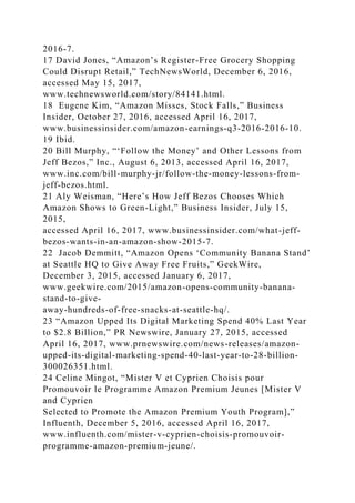 2016-7.
17 David Jones, “Amazon’s Register-Free Grocery Shopping
Could Disrupt Retail,” TechNewsWorld, December 6, 2016,
accessed May 15, 2017,
www.technewsworld.com/story/84141.html.
18 Eugene Kim, “Amazon Misses, Stock Falls,” Business
Insider, October 27, 2016, accessed April 16, 2017,
www.businessinsider.com/amazon-earnings-q3-2016-2016-10.
19 Ibid.
20 Bill Murphy, “‘Follow the Money’ and Other Lessons from
Jeff Bezos,” Inc., August 6, 2013, accessed April 16, 2017,
www.inc.com/bill-murphy-jr/follow-the-money-lessons-from-
jeff-bezos.html.
21 Aly Weisman, “Here’s How Jeff Bezos Chooses Which
Amazon Shows to Green-Light,” Business Insider, July 15,
2015,
accessed April 16, 2017, www.businessinsider.com/what-jeff-
bezos-wants-in-an-amazon-show-2015-7.
22 Jacob Demmitt, “Amazon Opens ‘Community Banana Stand’
at Seattle HQ to Give Away Free Fruits,” GeekWire,
December 3, 2015, accessed January 6, 2017,
www.geekwire.com/2015/amazon-opens-community-banana-
stand-to-give-
away-hundreds-of-free-snacks-at-seattle-hq/.
23 “Amazon Upped Its Digital Marketing Spend 40% Last Year
to $2.8 Billion,” PR Newswire, January 27, 2015, accessed
April 16, 2017, www.prnewswire.com/news-releases/amazon-
upped-its-digital-marketing-spend-40-last-year-to-28-billion-
300026351.html.
24 Celine Mingot, “Mister V et Cyprien Choisis pour
Promouvoir le Programme Amazon Premium Jeunes [Mister V
and Cyprien
Selected to Promote the Amazon Premium Youth Program],”
Influenth, December 5, 2016, accessed April 16, 2017,
www.influenth.com/mister-v-cyprien-choisis-promouvoir-
programme-amazon-premium-jeune/.
 