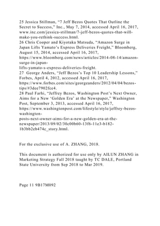 25 Jessica Stillman, “7 Jeff Bezos Quotes That Outline the
Secret to Success,” Inc., May 7, 2014, accessed April 16, 2017,
www.inc.com/jessica-stillman/7-jeff-bezos-quotes-that-will-
make-you-rethink-success.html.
26 Chris Cooper and Kiyotaka Matsuda, “Amazon Surge in
Japan Lifts Yamato’s Express Deliveries Freight,” Bloomberg,
August 15, 2014, accessed April 16, 2017,
https://www.bloomberg.com/news/articles/2014-08-14/amazon-
surge-in-japan-
lifts-yamato-s-express-deliveries-freight.
27 George Anders, “Jeff Bezos’s Top 10 Leadership Lessons,”
Forbes, April 4, 2012, accessed April 16, 2017,
https://www.forbes.com/sites/georgeanders/2012/04/04/bezos-
tips/#3dee7902fce4.
28 Paul Farhi, “Jeffrey Bezos, Washington Post’s Next Owner,
Aims for a New ‘Golden Era’ at the Newspaper,” Washington
Post, September 3, 2013, accessed April 16, 2017,
https://www.washingtonpost.com/lifestyle/style/jeffrey-bezos-
washington-
posts-next-owner-aims-for-a-new-golden-era-at-the-
newspaper/2013/09/02/30c00b60-13f6-11e3-b182-
1b3bb2eb474c_story.html.
For the exclusive use of A. ZHANG, 2018.
This document is authorized for use only by AILUN ZHANG in
Marketing Strategy Fall 2018 taught by TC DALE, Portland
State University from Sep 2018 to Mar 2019.
Page 11 9B17M092
 