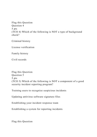 Flag this Question
Question 4
5 pts
(TCO 4) Which of the following is NOT a type of background
check?
Criminal history
License verification
Family history
Civil records
Flag this Question
Question 5
5 pts
(TCO 5) Which of the following is NOT a component of a good
security incident reporting program?
Training users to recognize suspicious incidents
Updating antivirus software signature files
Establishing your incident response team
Establishing a system for reporting incidents
Flag this Question
 