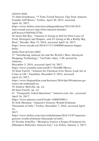 culottes.html.
35 John Greathouse, “5 Time-Tested Success Tips from Amazon
Founder Jeff Bezos,” Forbes, April 30, 2013, accessed
April 16, 2017,
https://www.forbes.com/sites/johngreathouse/2013/04/30/5-
time-tested-success-tips-from-amazon-founder-
jeff-bezos/#384564c2370c.
36 Jason Del Rey, “Amazon Is Going to Sell Its Own Lines of
Food, Detergent and Diapers, and It's Going to Be a Really Big
Deal,” Recode, May 15, 2016, accessed April 16, 2017,
https://www.recode.net/2016/5/15/11680080/amazon-happy-
belly-
mama-bear-private-label.
37 “Introducing Amazon Go and the World’s Most Advanced
Shopping Technology,” YouTube video, 1:49, posted by
Amazon,
December 5, 2016, accessed April 16, 2017,
https://www.youtube.com/watch?v=NrmMk1Myrxc.
38 Sean Farrell, “Amazon Go Checkout-Free Stores Look Set to
Come to UK,” Guardian, December 9, 2016, accessed
April 16, 2017,
https://www.theguardian.com/business/2016/dec/09/amazon-go-
stores-uk-trademark-us.
39 Andrew Melville, op. cit.
40 Sean Farrell, op. cit.
41 “Frequently Asked Questions,” Amazon.com, Inc., accessed
April 16, 2017,
https://www.amazon.com/b?node=16008589011.
42 Erik Sherman, “Amazon's Grocery Would Eliminate
Thousands of Jobs,” Forbes, December 7, 2016, accessed April
16,
2017,
https://www.forbes.com/sites/eriksherman/2016/12/07/amazons-
grocery-would-eliminate-thousands-of-jobs/.
43 Nicolas Scheffer, “Monoprix Ironise à Propos D'Amazon Go
[Monoprix Ridicules Amazon Go],” Les Echos, January 3, 2017,
 