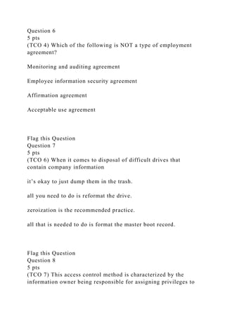 Question 6
5 pts
(TCO 4) Which of the following is NOT a type of employment
agreement?
Monitoring and auditing agreement
Employee information security agreement
Affirmation agreement
Acceptable use agreement
Flag this Question
Question 7
5 pts
(TCO 6) When it comes to disposal of difficult drives that
contain company information
it’s okay to just dump them in the trash.
all you need to do is reformat the drive.
zeroization is the recommended practice.
all that is needed to do is format the master boot record.
Flag this Question
Question 8
5 pts
(TCO 7) This access control method is characterized by the
information owner being responsible for assigning privileges to
 