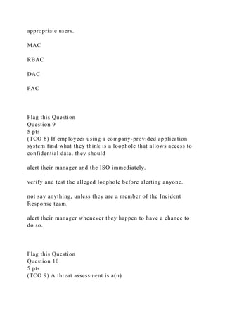 appropriate users.
MAC
RBAC
DAC
PAC
Flag this Question
Question 9
5 pts
(TCO 8) If employees using a company-provided application
system find what they think is a loophole that allows access to
confidential data, they should
alert their manager and the ISO immediately.
verify and test the alleged loophole before alerting anyone.
not say anything, unless they are a member of the Incident
Response team.
alert their manager whenever they happen to have a chance to
do so.
Flag this Question
Question 10
5 pts
(TCO 9) A threat assessment is a(n)
 