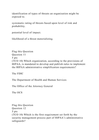 identification of types of threats an organization might be
exposed to.
systematic rating of threats based upon level of risk and
probability.
potential level of impact.
likelihood of a threat materializing.
Flag this Question
Question 11
5 pts
(TCO 10) Which organization, according to the provisions of
HIPAA, is mandated to develop and publish rules to implement
the HIPAA administrative simplification requirements?
The FDIC
The Department of Health and Human Services
The Office of the Attorney General
The OCS
Flag this Question
Question 12
5 pts
(TCO 10) Which is the first requirement set forth by the
security management process part of HIPAA’s administrative
safeguards?
 