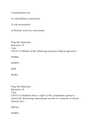 A penetration test
A vulnerability assessment
A risk assessment
A disaster recovery assessment
Flag this Question
Question 13
5 pts
(TCO 11) Which of the following concerns federal agencies?
FISMA
FERPA
SOX
GLBA
Flag this Question
Question 14
5 pts
(TCO 11) Students have a right to file complaints against a
school for disclosing educational records in violation of which
federal law?
HIPAA
FERPA
 