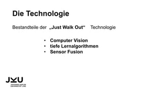 Die Technologie
Bestandteile der „Just Walk Out“ Technologie
• Computer Vision
• tiefe Lernalgorithmen
• Sensor Fusion
 