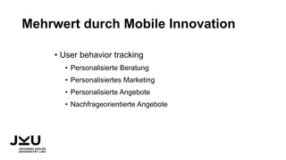 Mehrwert durch Mobile Innovation
• User behavior tracking
• Personalisierte Beratung
• Personalisiertes Marketing
• Personalisierte Angebote
• Nachfrageorientierte Angebote
 
