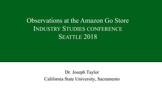 Dr. Joseph Taylor
California State University, Sacramento
1
Observations at the Amazon Go Store
INDUSTRY STUDIES CONFERENCE
SEATTLE 2018
 
