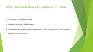 What Amazon looks to achieve in India
 Customer satisfaction in India
 Looking for a long term business
 Considers new markets where the company could enter or additional products
that could be developed
10
 