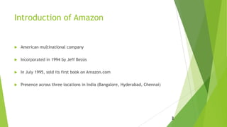 Introduction of Amazon
 American multinational company
 Incorporated in 1994 by Jeff Bezos
 In July 1995, sold its first book on Amazon.com
 Presence across three locations in India (Bangalore, Hyderabad, Chennai)
2
 