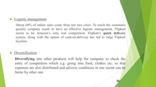 Logistic management
About 60% of online sales come from tier two cities. To reach the customers
quickly company needs to have an effective logistic management. Flipkart
seems to be Amazon’s only real competition. Flipkart’s quick delivery
system, along with the option of cash-on-delivery has led to large Flipkart
loyalists
 Diversification
Diversifying into other products will help the company to check the
entry of competitors which e.g. going into food, clothes etc. so that
expenses are also distributed and adverse conditions in one sector can be
borne by other one.
20
 